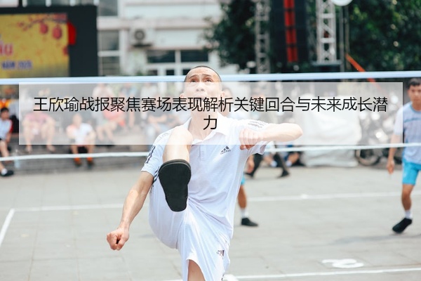 王欣瑜战报聚焦赛场表现解析关键回合与未来成长潜力