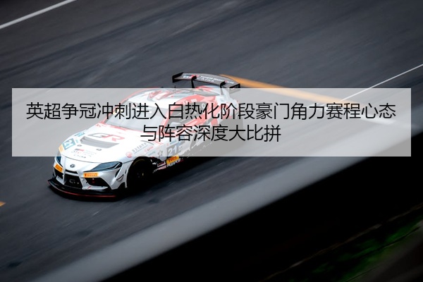 英超争冠冲刺进入白热化阶段豪门角力赛程心态与阵容深度大比拼